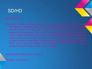 SD/HD
DESCRIPCIÓN:

Son las dos siglas que utilizamos en video para definir la calidad de la imagen.
   SD significa Standard Definition y nos indica que la imagen no podrá
   superar las 625 o 525 líneas de información de señal de video, es decir, los
   sistemas antiguos como PAL o NTSC. La calidad de la imagen no es mala,
   es la imagen tradicional que hemos visto siempre en nuestras pantallas y
   videos, pero se nos queda anticuada. HD, como todos sabréis, corresponde
   a High Definition y las líneas de información de video van desde 720 hasta
   1080, con lo que la calidad de la imagen se aumenta mucho más y
   podemos percibir hasta el más mínimo detalle.


APLICACIÓN PARA EJECUTARLO:

Pantallas de televisión
 
