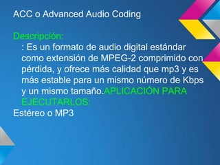 ACC o Advanced Audio Coding

Descripción:
 : Es un formato de audio digital estándar
 como extensión de MPEG-2 comprimido con
 pérdida, y ofrece más calidad que mp3 y es
 más estable para un mismo número de Kbps
 y un mismo tamaño.APLICACIÓN PARA
 EJECUTARLOS:
Estéreo o MP3
 