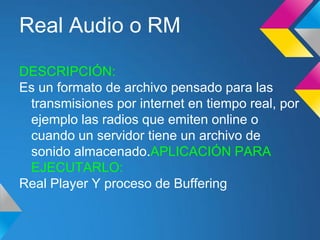 Real Audio o RM

DESCRIPCIÓN:
Es un formato de archivo pensado para las
 transmisiones por internet en tiempo real, por
 ejemplo las radios que emiten online o
 cuando un servidor tiene un archivo de
 sonido almacenado.APLICACIÓN PARA
 EJECUTARLO:
Real Player Y proceso de Buffering
 