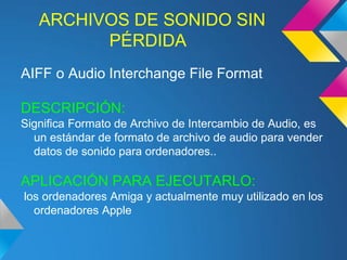 ARCHIVOS DE SONIDO SIN
         PÉRDIDA
AIFF o Audio Interchange File Format

DESCRIPCIÓN:
Significa Formato de Archivo de Intercambio de Audio, es
  un estándar de formato de archivo de audio para vender
  datos de sonido para ordenadores..

APLICACIÓN PARA EJECUTARLO:
los ordenadores Amiga y actualmente muy utilizado en los
  ordenadores Apple
 