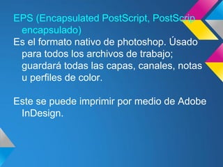 EPS (Encapsulated PostScript, PostScrip
 encapsulado)
Es el formato nativo de photoshop. Úsado
 para todos los archivos de trabajo;
 guardará todas las capas, canales, notas
 u perfiles de color.

Este se puede imprimir por medio de Adobe
 InDesign.
 