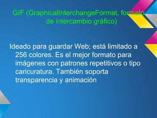 GIF (GraphicalInterchangeFormat, formato
          de intercambio gráfico)


Ideado para guardar Web; está limitado a
  256 colores. Es el mejor formato para
  imágenes con patrones repetitivos o tipo
  caricuratura. También soporta
  transparencia y animación
 