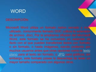 WORD
DESCRIPCIÓN:

Microsoft Word utiliza un formato nativo cerrado y muy
  utilizado, comúnmente llamado DOC (utiliza la extensión
  de archivo .doc). Por la amplísima difusión del Microsoft
  Word, este formato se ha convertido en estándar de
  facto con el que pueden transferirse textos con formato
  o sin formato, o hasta imágenes, siendo preferido por
  muchos usuarios antes que otras opciones como el texto
  plano para el texto sin formato, o JPG para gráficos; sin
  embargo, este formato posee la desventaja de tener un
  mayor tamaño comparado con algunos otros.
 