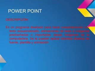 POWER POINT
DESCRIPCIÓN:

Es un programa diseñado para hacer presentaciones con
  texto esquematizado, animaciones de texto e imágenes
  prediseñadas o importadas desde imágenes de la
  computadora. Se le pueden aplicar distintos diseños de
  fuente, plantilla y animación
 