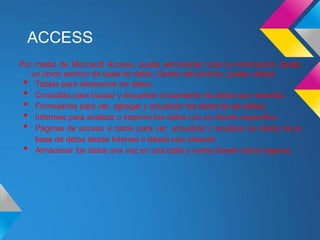 ACCESS
Por medio de Microsoft Access, puede administrar toda la información desde
   un único archivo de base de datos. Dentro del archivo, puede utilizar:
 •  Tablas para almacenar los datos.
 •  Consultas para buscar y recuperar únicamente los datos que necesita.
 •  Formularios para ver, agregar y actualizar los datos de las tablas.
 •  Informes para analizar o imprimir los datos con un diseño específico.
 •  Páginas de acceso a datos para ver, actualizar o analizar los datos de la
    base de datos desde Internet o desde una intranet.
 •  Almacenar los datos una vez en una tabla y verlos desde varios lugares.
 