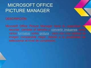 MICROSOFT OFFICE
PICTURE MANAGER
DESCRIPCIÓN

Microsoft Office Picture Manager tiene la capacidad de
  recortar, cambiar el tamaño y convertir imágenes entre
  varios formatos como pintura , pero con una calidad de
  imagen comparable mejor, debido a la posibilidad de
  seleccionar el nivel de compresión.
 