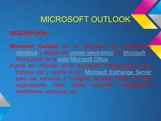 MICROSOFT OUTLOOK
DESCRIPCIÓN:

Microsoft Outlook es un programa de organización
  ofimática y cliente de correo electrónico de Microsoft, y
  forma parte de la suite Microsoft Office.
Puede ser utilizado como aplicación independiente para
  trabajar día y noche o con Microsoft Exchange Server
  para dar servicios a múltiples usuarios dentro de una
  organización tales como buzones compartidos,
  calendarios comunes, etc.
 