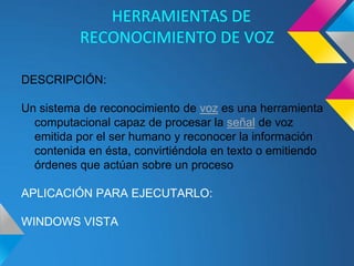 HERRAMIENTAS DE
          RECONOCIMIENTO DE VOZ

DESCRIPCIÓN:

Un sistema de reconocimiento de voz es una herramienta
  computacional capaz de procesar la señal de voz
  emitida por el ser humano y reconocer la información
  contenida en ésta, convirtiéndola en texto o emitiendo
  órdenes que actúan sobre un proceso

APLICACIÓN PARA EJECUTARLO:

WINDOWS VISTA
 