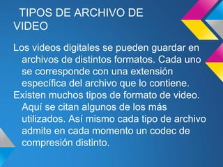 TIPOS DE ARCHIVO DE
VIDEO
Los videos digitales se pueden guardar en
  archivos de distintos formatos. Cada uno
  se corresponde con una extensión
  específica del archivo que lo contiene.
Existen muchos tipos de formato de video.
  Aquí se citan algunos de los más
  utilizados. Así mismo cada tipo de archivo
  admite en cada momento un codec de
  compresión distinto.
 