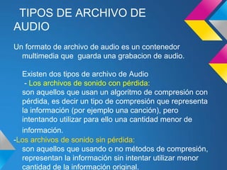 TIPOS DE ARCHIVO DE
AUDIO
Un formato de archivo de audio es un contenedor
  multimedia que guarda una grabacion de audio.

  Existen dos tipos de archivo de Audio
   - Los archivos de sonido con pérdida:
  son aquellos que usan un algoritmo de compresión con
  pérdida, es decir un tipo de compresión que representa
  la información (por ejemplo una canción), pero
  intentando utilizar para ello una cantidad menor de
  información.
-Los archivos de sonido sin pérdida:
  son aquellos que usando o no métodos de compresión,
  representan la información sin intentar utilizar menor
  cantidad de la información original.
 