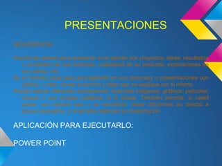 PRESENTACIONES
DESCRIPCIÓN:

Una forma amena para presentar a los demás sus proyectos, ideas, resultados
   o cometidos de una empresa, cualidades de su producto, explicaciones de
   sus clases, etc.
Es el formato ideal para acompañarlo en sus discursos o presentaciones con
   público, o bien, enviar el archivo y dejar que se explique por si mismo.
Puede realizar diferentes animaciones, insertarle imágenes, gráficos, películas,
   música o sus propias palabras, si lo desea. También permite, si usted
   posee una cámara web y un micrófono, hacer difusiones en directo a
   grupos pequeños, y mostrarles además su presentación.

APLICACIÓN PARA EJECUTARLO:

POWER POINT
 