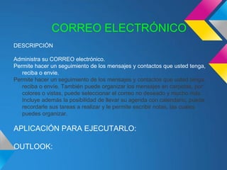 CORREO ELECTRÓNICO
DESCRIPCIÓN

Administra su CORREO electrónico.
Permite hacer un seguimiento de los mensajes y contactos que usted tenga,
   reciba o envie.
Permite hacer un seguimiento de los mensajes y contactos que usted tenga,
   reciba o envíe. También puede organizar los mensajes en carpetas, por
   colores o vistas, puede seleccionar el correo no deseado y mucho más.
   Incluye además la posibilidad de llevar su agenda con calendario, puede
   recordarle sus tareas a realizar y le permite escribir notas, las cuales
   puedes organizar.

APLICACIÓN PARA EJECUTARLO:

OUTLOOK:
 