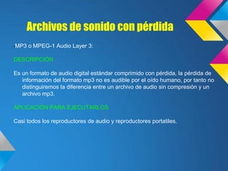 Archivos de sonido con pérdida
•MP3   o MPEG-1 Audio Layer 3:

DESCRIPCIÓN

Es un formato de audio digital estándar comprimido con pérdida, la pérdida de
   información del formato mp3 no es audible por el oído humano, por tanto no
   distinguiremos la diferencia entre un archivo de audio sin compresión y un
   archivo mp3.

APLICACIÓN PARA EJECUTARLOS

Casi todos los reproductores de audio y reproductores portatiles.
 