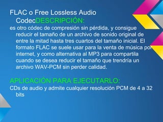 FLAC o Free Lossless Audio
  CodecDESCRIPCIÓN:
es otro códec de compresión sin pérdida, y consigue
  reducir el tamaño de un archivo de sonido original de
  entre la mitad hasta tres cuartos del tamaño inicial. El
  formato FLAC se suele usar para la venta de música por
  internet, y como alternativa al MP3 para compartila
  cuando se desea reducir el tamaño que trendría un
  archivo WAV-PCM sin perder calidad.

APLICACIÓN PARA EJECUTARLO:
CDs de audio y admite cualquier resolución PCM de 4 a 32
  bits
 