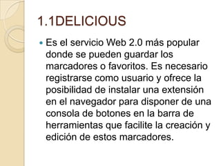 1.1DELICIOUS
 Es el servicio Web 2.0 más popular
donde se pueden guardar los
marcadores o favoritos. Es necesario
registrarse como usuario y ofrece la
posibilidad de instalar una extensión
en el navegador para disponer de una
consola de botones en la barra de
herramientas que facilite la creación y
edición de estos marcadores.
 