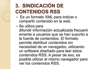 3. SINDICACIÓN DE
CONTENIDOS RSS
 Es un formato XML para indicar o
compartir contenido en la web.
 Se utiliza para
difundir información actualizada frecuent
emente a usuarios que se han suscrito a
la fuente de contenidos. El formato
permite distribuir contenidos sin
necesidad de un navegador, utilizando
un software diseñado para leer estos
contenidos RSS. A pesar de eso, es
posible utilizar el mismo navegador para
ver los contenidos RSS.
 