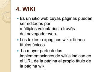 4. WIKI
 Es un sitio web cuyas páginas pueden
ser editadas por
múltiples voluntarios a través
del navegador web.
 Los textos o «páginas wiki» tienen
títulos únicos.
 La mayor parte de las
implementaciones de wikis indican en
el URL de la página el propio título de
la página wiki
 