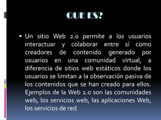 QUE ES?
 Un sitio Web 2.0 permite a los usuarios
interactuar y colaborar entre sí como
creadores de contenido generado por
usuarios en una comunidad virtual, a
diferencia de sitios web estáticos donde los
usuarios se limitan a la observación pasiva de
los contenidos que se han creado para ellos.
Ejemplos de la Web 2.0 son las comunidades
web, los servicios web, las aplicaciones Web,
los servicios de red
 