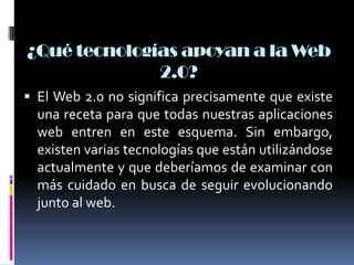¿Qué tecnologías apoyan a la Web
2.0?
 El Web 2.0 no significa precisamente que existe
una receta para que todas nuestras aplicaciones
web entren en este esquema. Sin embargo,
existen varias tecnologías que están utilizándose
actualmente y que deberíamos de examinar con
más cuidado en busca de seguir evolucionando
junto al web.
 