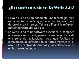 ¿En qué nos sirve la Web 2.0?
 El Web 2.0 no es precisamente una tecnología, sino
es la actitud con la que debemos trabajar para
desarrollar en Internet. Tal vez allí está la reflexión
más importante del Web 2.0.
 La web 2.0 no es un software especifico ni tampoco
una marca registrada, pero en cambio se trata de
una serie de aplicaciones web que facilitan el
intercambio de información de forma interactiva, el
uso de los centros de diseños y las colaboraciones
en la gran red mundial.
 