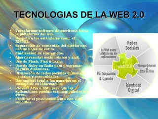 TECNOLOGIAS DE LA WEB 2.0 Transformar software de escritorio hacia la plataforma del web.  Respeto a los estándares como el XHTML.  Separación de contenido del diseño con uso de hojas de estilo.  Sindicación de contenidos.  Ajax (javascript ascincrónico y xml).  Uso de Flash, Flex o Lazlo.  Uso de Ruby on Rails para programar páginas dinámicas.  Utilización de redes sociales al manejar usuarios y comunidades.  Dar control total a los usuarios en el manejo de su información.  Proveer APis o XML para que las aplicaciones puedan ser manipuladas por otros.  Facilitar el posicionamiento con URL sencillos.  