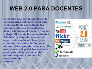 WEB 2.0 PARA DOCENTES Es común que con la inclusión de herramientas web dentro del aula como medio de aprendizaje los métodos clásicos de evaluación deban adaptarse al nuevo ritmo de trabajo. El uso de las herramientas 2.0 debería entenderse como un soporte de ayuda adicional y no como un nuevo obstáculo que el alumno deba aprender a superar. En ese contexto sí podrá hacerse una evaluación de la actividad del alumno dejando a un lado la evaluación del sistema. 