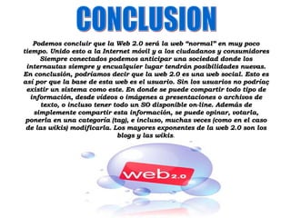Podemos concluir que la Web 2.0 será la web “normal” en muy poco tiempo. Unido esto a la Internet móvil y a los ciudadanos y consumidores Siempre conectados podemos anticipar una sociedad donde los internautas siempre y encualquier lugar tendrán posibilidades nuevas. En conclusión, podríamos decir que la web 2.0 es una web social. Esto es así por que la base de esta web es el usuario. Sin los usuarios no podríaç existir un sistema como este. En donde se puede compartir todo tipo de información, desde vídeos o imágenes a presentaciones o archivos de texto, o incluso tener todo un SO disponible on-line. Además de simplemente compartir esta información, se puede opinar, votarla, ponerla en una categoría (tag), e incluso, muchas veces (como en el caso de las wikis) modificarla. Los mayores exponentes de la web 2.0 son los blogs y las wikis . CONCLUSION 