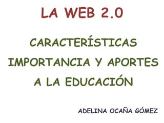 LA WEB 2.0

   CARACTERÍSTICAS
IMPORTANCIA Y APORTES
   A LA EDUCACIÓN

         ADELINA OCAÑA GÓMEZ
 