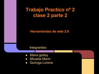 Trabajo Practico nº 2
   clase 2 parte 2


  Herramientas de web 2.0



  Integrantes:

● Maira godoy
● Micaela Marin
● Quiroga Lorena
 