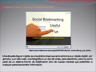 ETIQUETADO Y “SOCIAL BOOKMARKING” Una etiqueta (tag en inglés) es una palabra clave que se le adiciona a un objeto digital; por ejemplo, a un sitio web, una fotografía o un clip de video, para describirlo, pero no como parte de un sistema formal de clasificación sino de nuevas maneras que posibilitan a cualquier persona encontrar información.  http://www.masternewmedia.org/es/2007/08/12/social_bookmarking_que_es.htm 
