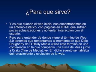 ¿Para que sirve? Y es que cuando el web inició, nos encontrábamos en un entorno estático, con páginas en HTML que sufrían pocas actualizaciones y no tenían interacción con el usuario. Pero para entender de donde viene el término de Web 2.0 tenemos que remontarnos al momento en que Dale Dougherty de O’Reilly Media utilizó este término en una conferencia en la que compartió una lluvia de ideas junto a Craig Cline de MediaLive. En dicho evento se hablaba del renacimiento y evolución de la web. 