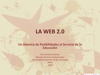 LA WEB 2.0  Un Abanico de Posibilidades al Servicio de la Educación Ella Carolina Cardona Docente de Artes Audiovisuales Universidad Autónoma de Bucaramanga UNAB 2009 