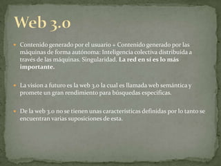 Web 3.0Contenido generado por el usuario + Contenido generado por las máquinas de forma autónoma: Inteligencia colectiva distribuida a través de las máquinas. Singularidad. La red en sí es lo más importante.La vision a futuro es la web 3.0 la cual es llamada web semántica y promete un gran rendimiento para búsquedas especificas.De la web 3.0 no se tienen unas características definidas por lo tanto se encuentran varias suposiciones de esta.