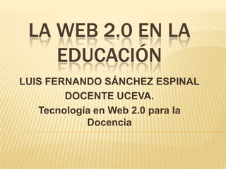 LA WEB 2.0 EN LA EDUCACIÓN LUIS FERNANDO SÁNCHEZ ESPINAL DOCENTE UCEVA. Tecnología en Web 2.0 para la Docencia 