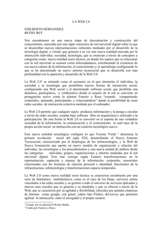 LA WEB 2.0

EDILBERTO HERNANDEZ
BETHY REY

Nos encontramos en una nueva etapa de descentración y construcción del
conocimiento, marcadas por una súper estructura de red universal digital sobre la que
se desarrollan nuevas representaciones culturales mediadas por el desarrollo de la
tecnología digital, y virtual, que generan a su vez una nueva realidad marcada por la
interacción individuo, sociedad, tecnología, que se enuncian a través de conceptos y
categorías como: nueva realidad socio técnica, en donde los sujetos que se relacionan
con la red universal se asumen como infociudadanos, corroborando la existencia de
esa nueva cultura de la información, el conocimiento y el aprendizaje configurando lo
que se ha denominado un nuevo entorno tecnosocial que se desarrolla con mas
profundidad con la aparición y desarrollo de la Web 2.0.

La Web 2.01 se entiende como el escenario en el que interactúa el individuo, la
sociedad y la tecnología que posibilitan nuevas formas de interacción social,
configurando una Web social o el denominado software social, que posibilita una
dinámica, participativa, y colaborativa donde el usuario de la red se convierte en
protagonista activo como lo plantea Fumero y Roca “creando compartiendo
contenidos, opinando, participando, y relacionándose” dando la posibilidad de crear
redes sociales de interacción colectiva mediada por el ordenador.

La Web 2.0 permite que cualquier sujeto produzca información y la ponga a circular
a través de redes sociales, creadas bajo software libre en arquitectura y enfocado a la
participación. De esta forma la Web 2.0 se convierte en el soporte de una verdadera
sociedad de la información, la comunicación y el conocimiento la cual nace de la
propia acción social en interacción con un contexto tecnológico nuevo.

Esta nueva realidad tecnológica configura lo que Vicente Verdú 2 denomina la
primera revolución       social del siglo XXI, desarrollando el Nuevo Entorno
Tecnosocial, caracterizado por el despliegue de las infotecnologías, y la Web de
Nueva Generación que aporta un nuevo modelo de organización y relación del
individuo, las tecnologías y los procedimientos y una nueva unidad de análisis desde
las categorías:     individuo, grupos, organizaciones y entorno mediadas por la red
universal digital. Esto trae consigo según Fumero transformaciones en la
representación, captación y manejo de la información; corporales, sensoriales
relacionadas con las fronteras de relación personal e identidad; funcionales de la
infraestructura, infotecnología y transformaciones espacio temporales.

La Web 2.0 como nueva realidad socio técnica se caracteriza socialmente por una
serie de fenómenos multifacéticos, como es el caso de los blogs, servicios online
vinculados a las redes sociales y su gestión o todo el universo de servicios aplicados y
nuevos usos sociales que se generan a su alrededor y que se ofrecen a través de la
Web, que se caracteriza por su agilidad y flexibilidad, ofrecidos por grandes empresas
de Internet como google, con gmail, yahoo tipo Flicker, del.icio.us que permiten
agilizar la interacción entre el navegador y el propio usuario.
1
    Creada por la editorial O´Reilly Media.
2
    Citado por Fumero y Roca
 