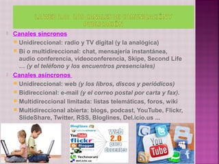    Canales síncronos
     Unidireccional: radio y TV digital (y la analógica)
     Bi o multidireccional: chat, mensajería instantánea,
      audio conferencia, videoconferencia, Skipe, Second Life
      … (y el teléfono y los encuentros presenciales)
   Canales asíncronos
     Unidireccional: web (y los libros, discos y periódicos)
     Bidireccional: e-mail (y el correo postal por carta y fax).
     Multidireccional limitada: listas telemáticas, foros, wiki
     Multidireccional abierta: blogs, podcast, YouTube, Flickr,
      SlideShare, Twitter, RSS, Bloglines, Del.icio.us ...
 
