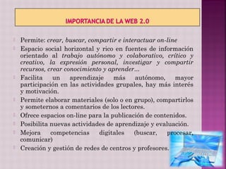    Permite: crear, buscar, compartir e interactuar on-line
   Espacio social horizontal y rico en fuentes de información
    orientado al trabajo autónomo y colaborativo, crítico y
    creativo, la expresión personal, investigar y compartir
    recursos, crear conocimiento y aprender...
   Facilita    un    aprendizaje    más    autónomo,     mayor
    participación en las actividades grupales, hay más interés
    y motivación.
   Permite elaborar materiales (solo o en grupo), compartirlos
    y someternos a comentarios de los lectores.
   Ofrece espacios on-line para la publicación de contenidos.
   Posibilita nuevas actividades de aprendizaje y evaluación.
   Mejora     competencias     digitales   (buscar,   procesar,
    comunicar)
   Creación y gestión de redes de centros y profesores.
 