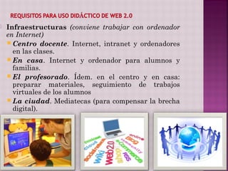    Infraestructuras (conviene trabajar con ordenador
    en Internet)
     Centro docente. Internet, intranet y ordenadores
      en las clases.
     En casa. Internet y ordenador para alumnos y
      familias.
     El profesorado. Ídem. en el centro y en casa:
      preparar materiales, seguimiento de trabajos
      virtuales de los alumnos
     La ciudad. Mediatecas (para compensar la brecha
      digital).
 