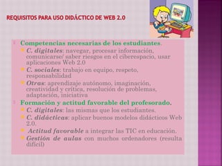    Competencias necesarias de los estudiantes.
     C. digitales: navegar, procesar información,
      comunicarse/ saber riesgos en el ciberespacio, usar
      aplicaciones Web 2.0
     C. sociales: trabajo en equipo, respeto,
      responsabilidad
     Otras: aprendizaje autónomo, imaginación,
      creatividad y crítica, resolución de problemas,
      adaptación, iniciativa
   Formación y actitud favorable del profesorado.
     C. digitales: las mismas que los estudiantes.
     C. didácticas: aplicar buenos modelos didácticos Web
      2.0.
     Actitud favorable a integrar las TIC en educación.
     Gestión de aulas con muchos ordenadores (resulta
      difícil)
 