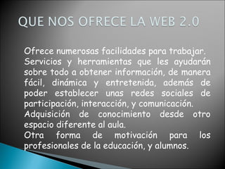 Ofrece numerosas facilidades para trabajar.  Servicios y herramientas que les ayudarán sobre todo a obtener información, de manera fácil, dinámica y entretenida, además de poder establecer unas redes sociales de participación, interacción, y comunicación.  Adquisición de conocimiento desde otro espacio diferente al aula.  Otra forma de motivación para los profesionales de la educación, y alumnos.  