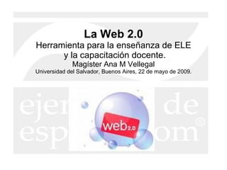 La Web 2.0 Herramienta para la enseñanza de ELE  y la capacitación docente. Magíster Ana M Vellegal Universidad del Salvador, Buenos Aires, 22 de mayo de 2009. 