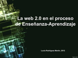 La web 2.0 en el proceso
de Enseñanza-Aprendizaje




          Lucía Rodríguez Martín, 2012
 
