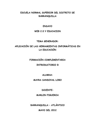 ESCUELA NORMAL SUPERIOR DEL DISTRITO DE
                BARRANQUILLA



                   ENSAYO

             WEB 2.0 Y EDUCACION



               TEMA GENERADOR:

APLICACIÓN DE LAS HERRAMIENTAS INFORMÁTICAS EN
                LA EDUCACIÓN



          FORMACIÓN COMPLEMENTARIA

               INTRODUCTORIO B



                   ALUMNA:

             MAYRA SANDOVAL LOBO



                  DOCENTE:

               MARLON FIGUEROA



           BARRANQUILLA – ATLÁNTICO

                MAYO DEL 2012
 