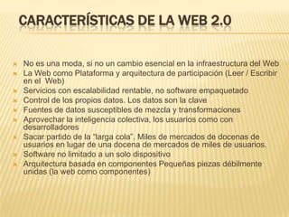 CARACTERÍSTICAS DE LA WEB 2.0  No es una moda, si no un cambio esencial en la infraestructura del WebLa Web como Plataforma y arquitectura de participación (Leer / Escribir en el  Web)Servicios con escalabilidad rentable, no software empaquetadoControl de los propios datos. Los datos son la claveFuentes de datos susceptibles de mezcla y transformacionesAprovechar la inteligencia colectiva, los usuarios como con desarrolladores Sacar partido de la “larga cola”. Miles de mercados de docenas de usuarios en lugar de una docena de mercados de miles de usuarios.Software no limitado a un solo dispositivoArquitectura basada en componentes Pequeñas piezas débilmente unidas (la web como componentes) 