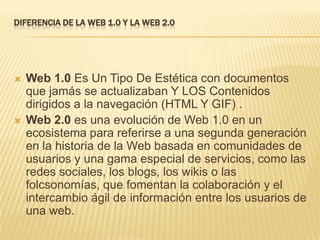 DIFERENCIA DE LA WEB 1.0 Y LA WEB 2.0Web 1.0 Es Un Tipo De Estética con documentos que jamás se actualizaban Y LOS Contenidos dirigidos a la navegación (HTML Y GIF) .Web 2.0 es una evolución de Web 1.0 en un ecosistema para referirse a una segunda generación en la historia de la Web basada en comunidades de usuarios y una gama especial de servicios, como las redes sociales, los blogs, los wikis o las folcsonomías, que fomentan la colaboración y el intercambio ágil de información entre los usuarios de una web.
