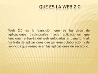 Que es la web 2.0 Web 2.0 es la transición que se ha dado de aplicaciones tradicionales hacia aplicaciones que funcionan a través del web enfocadas al usuario final. Se trata de aplicaciones que generen colaboración y de servicios que reemplacen las aplicaciones de escritorio. 