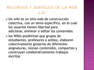 Recursos y servicios de la web 2.0:Un wiki es un sitio web de construcción colectiva, con un tema específico, en el cual los usuarios tienen libertad para adicionar, eliminar o editar los contenidos.los Wikis posibilitan que grupos de estudiantes, profesores o ambos, elaboren colectivamente glosarios de diferentes asignaturas, reúnan contenidos, compartan y construyan colaborativamente trabajos escritos