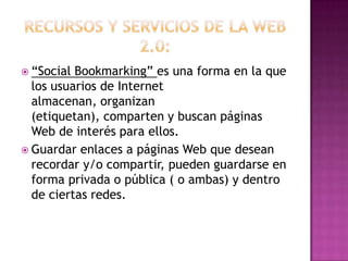 Recursos y servicios de la web 2.0:“Social Bookmarking” es una forma en la que los usuarios de Internet almacenan, organizan (etiquetan), comparten y buscan páginas Web de interés para ellos.Guardar enlaces a páginas Web que desean recordar y/o compartir, pueden guardarse en forma privada o pública ( o ambas) y dentro de ciertas redes.