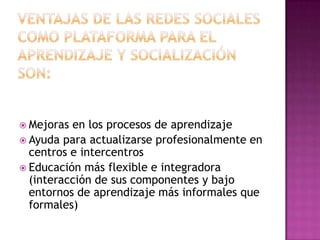Ventajas de las redes sociales como plataforma para el aprendizaje y socialización son:Mejoras en los procesos de aprendizajeAyuda para actualizarse profesionalmente en centros e intercentrosEducación más flexible e integradora (interacción de sus componentes y bajo entornos de aprendizaje más informales que formales)