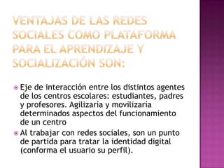 Ventajas de las redes sociales como plataforma para el aprendizaje y socialización son:Eje de interacción entre los distintos agentes de los centros escolares: estudiantes, padres y profesores. Agilizaría y movilizaría determinados aspectos del funcionamiento de un centroAl trabajar con redes sociales, son un punto de partida para tratar la identidad digital (conforma el usuario su perfil).